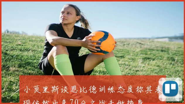 小莫里斯谈恩比德训练态度称其表现依然出色70分之战未做热身