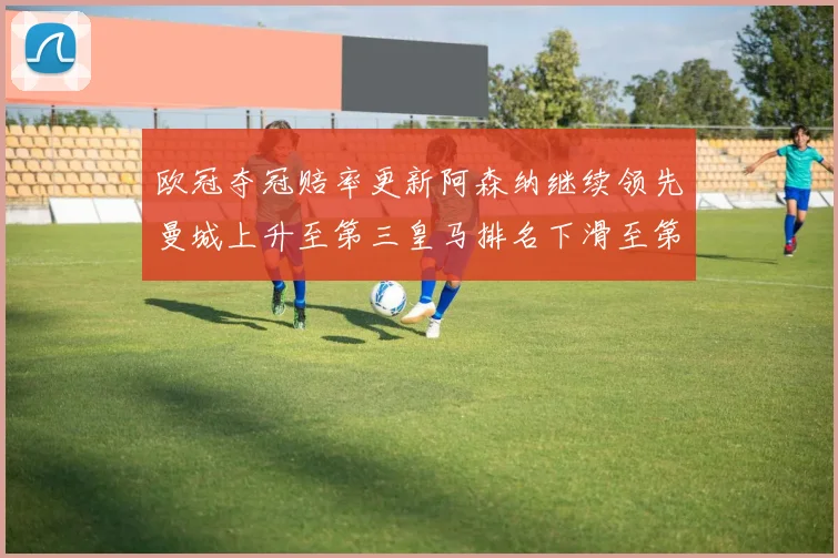 欧冠夺冠赔率更新阿森纳继续领先曼城上升至第三皇马排名下滑至第六