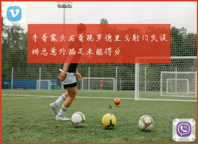李哥蒙头龙哥跪罗德里戈射门失误姆总意外插足未能得分