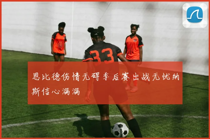 恩比德伤情无碍季后赛出战无忧纳斯信心满满