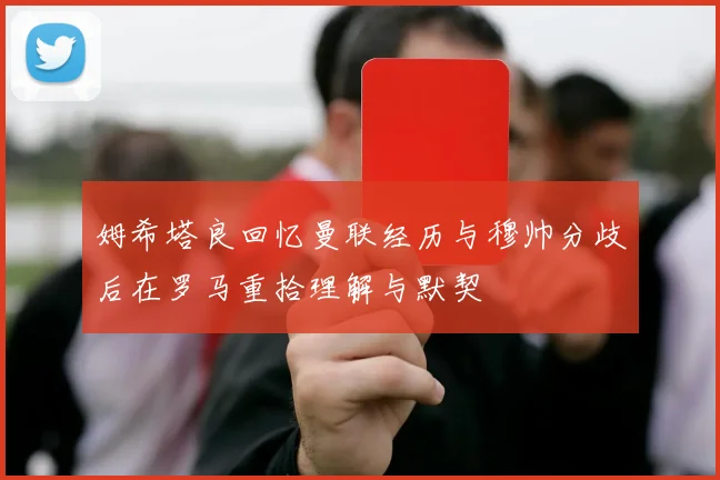 姆希塔良回忆曼联经历与穆帅分歧后在罗马重拾理解与默契