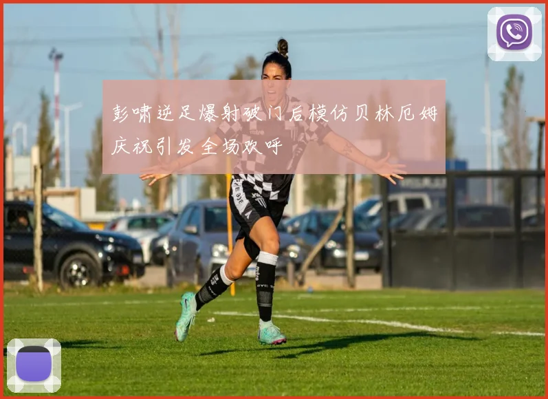 彭啸逆足爆射破门后模仿贝林厄姆庆祝引发全场欢呼