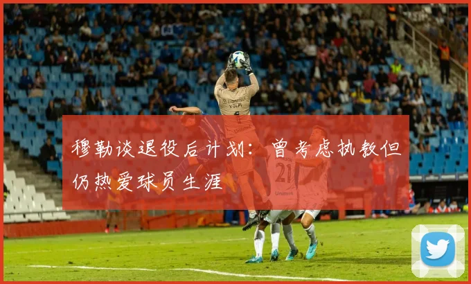 穆勒谈退役后计划：曾考虑执教但仍热爱球员生涯