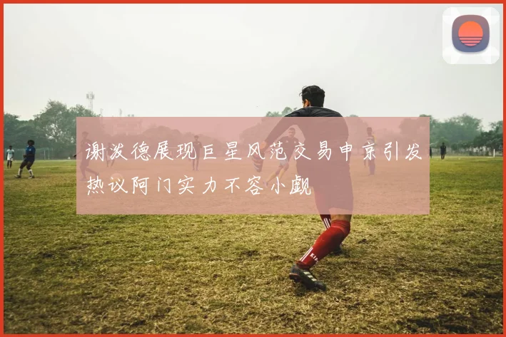 谢泼德展现巨星风范交易申京引发热议阿门实力不容小觑
