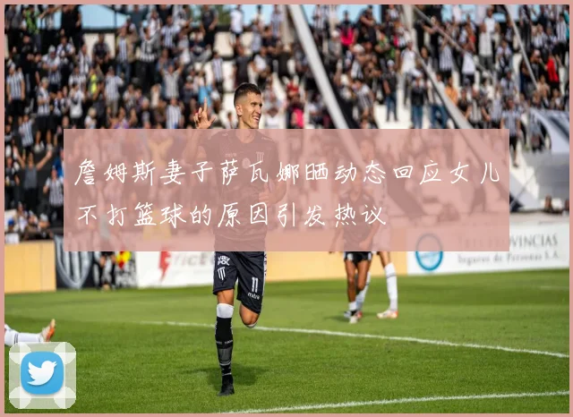 詹姆斯妻子萨瓦娜晒动态回应女儿不打篮球的原因引发热议