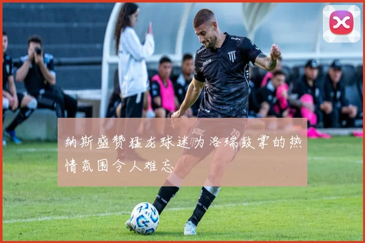 纳斯盛赞猛龙球迷为洛瑞鼓掌的热情氛围令人难忘