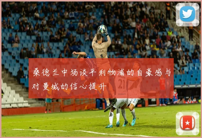 桑德兰中场谈平利物浦的自豪感与对曼城的信心提升