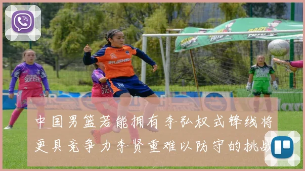 中国男篮若能拥有李弘权式锋线将更具竞争力李贤重难以防守的挑战