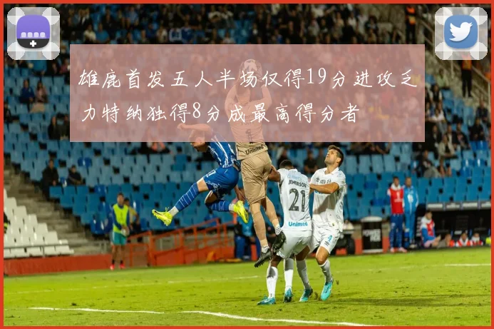 雄鹿首发五人半场仅得19分进攻乏力特纳独得8分成最高得分者