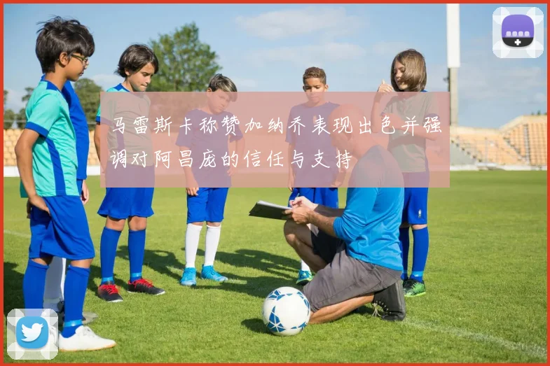 马雷斯卡称赞加纳乔表现出色并强调对阿昌庞的信任与支持