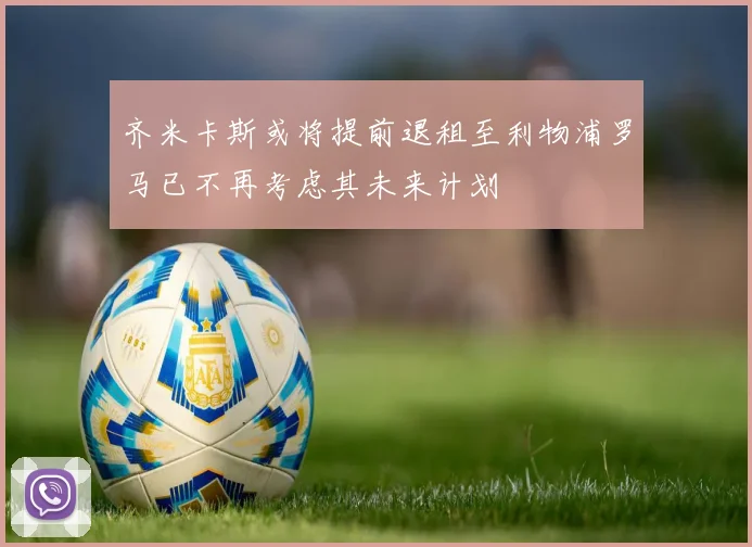 齐米卡斯或将提前退租至利物浦罗马已不再考虑其未来计划