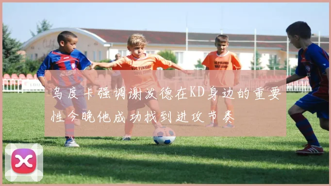 乌度卡强调谢泼德在KD身边的重要性今晚他成功找到进攻节奏