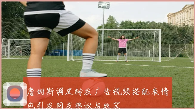 詹姆斯调皮转发广告视频搭配表情包引发网友热议与欢笑