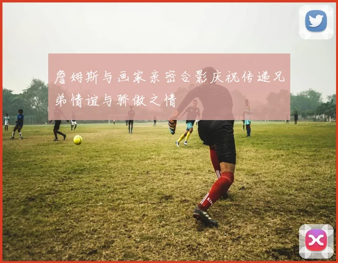 詹姆斯与画家亲密合影庆祝传递兄弟情谊与骄傲之情