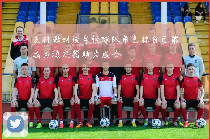 麦科勒姆谈年轻球队角色称自己能成为稳定器助力成长
