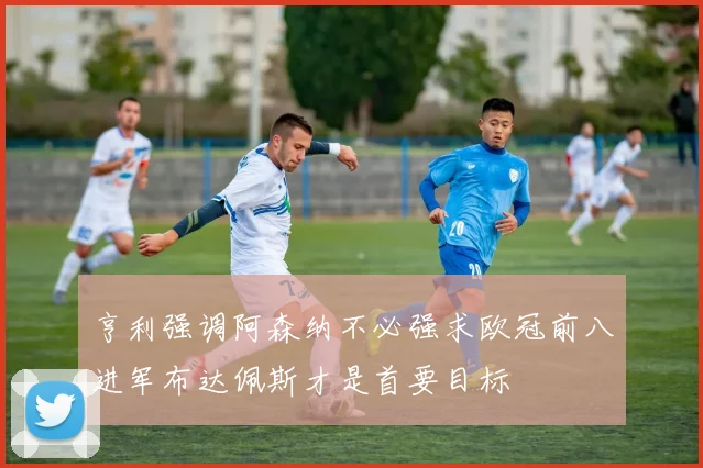 亨利强调阿森纳不必强求欧冠前八进军布达佩斯才是首要目标