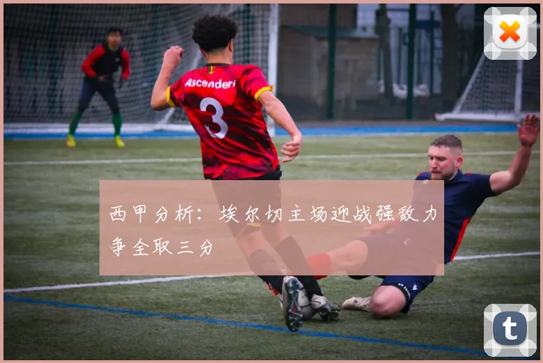 西甲分析：埃尔切主场迎战强敌力争全取三分