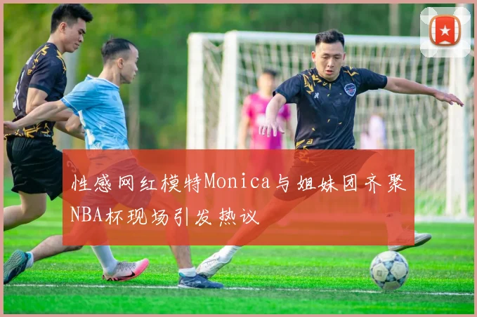 性感网红模特Monica与姐妹团齐聚NBA杯现场引发热议