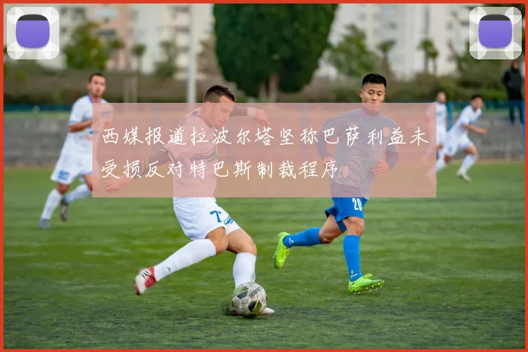 西媒报道拉波尔塔坚称巴萨利益未受损反对特巴斯制裁程序