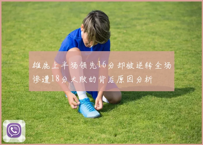 雄鹿上半场领先16分却被逆转全场惨遭18分大败的背后原因分析