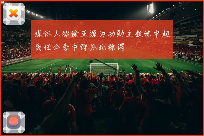 媒体人称徐正源为功勋主教练中超离任公告中鲜见此称谓