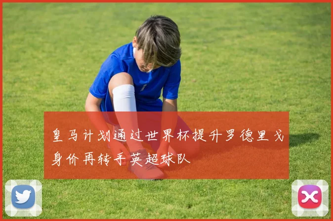 皇马计划通过世界杯提升罗德里戈身价再转手英超球队