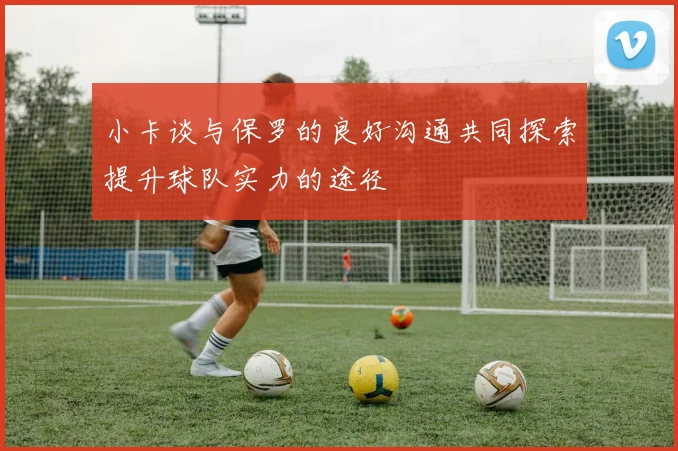 小卡谈与保罗的良好沟通共同探索提升球队实力的途径