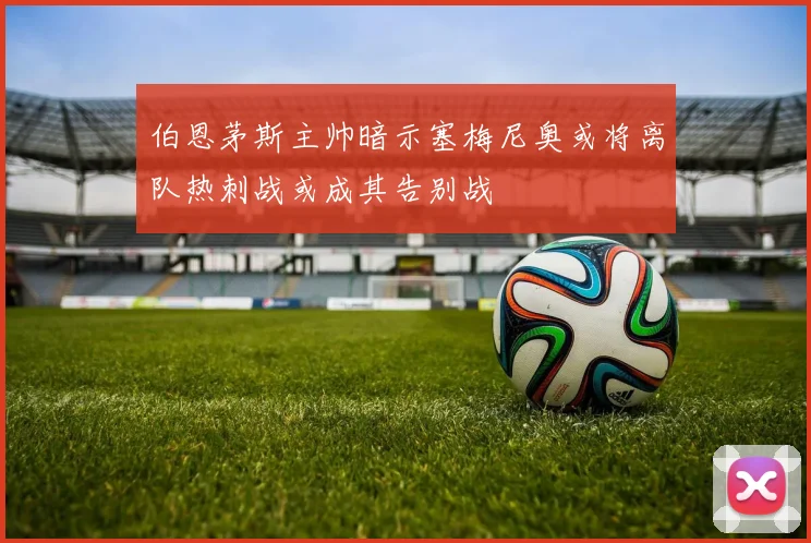 伯恩茅斯主帅暗示塞梅尼奥或将离队热刺战或成其告别战