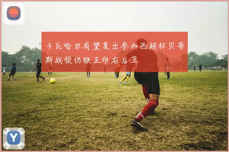 卡瓦哈尔有望复出参加西超杯贝蒂斯战役仍缺正印右后卫