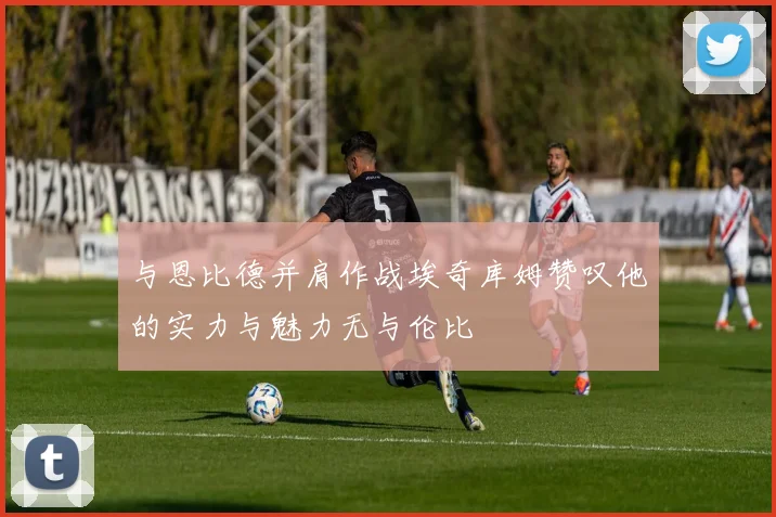 与恩比德并肩作战埃奇库姆赞叹他的实力与魅力无与伦比