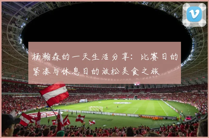 杨瀚森的一天生活分享：比赛日的紧凑与休息日的放松美食之旅