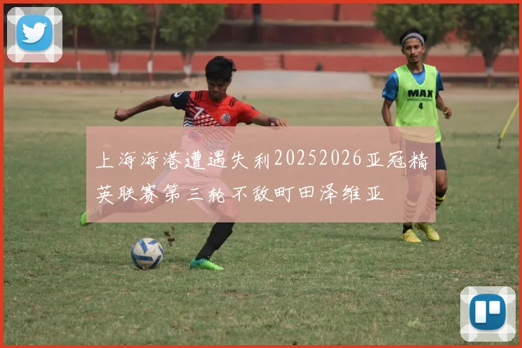 上海海港遭遇失利20252026亚冠精英联赛第三轮不敌町田泽维亚