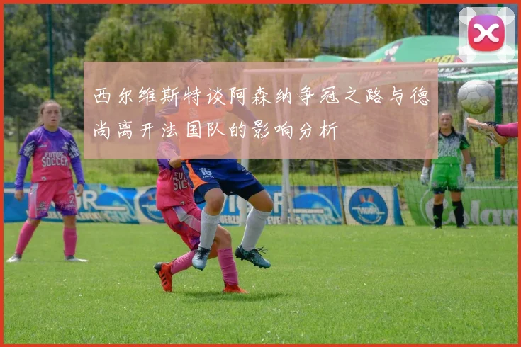 西尔维斯特谈阿森纳争冠之路与德尚离开法国队的影响分析