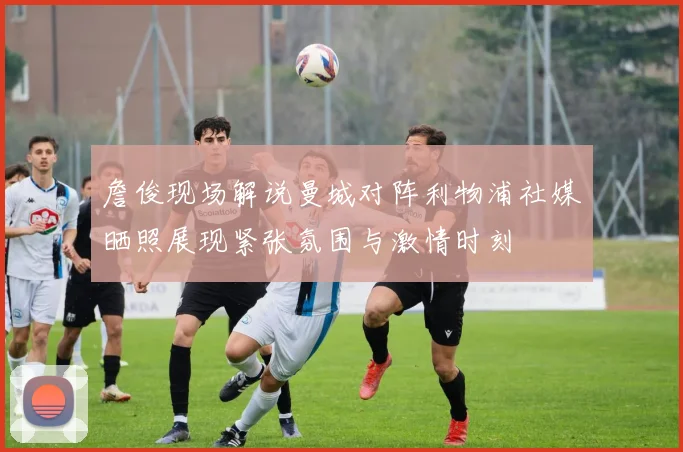 詹俊现场解说曼城对阵利物浦社媒晒照展现紧张氛围与激情时刻