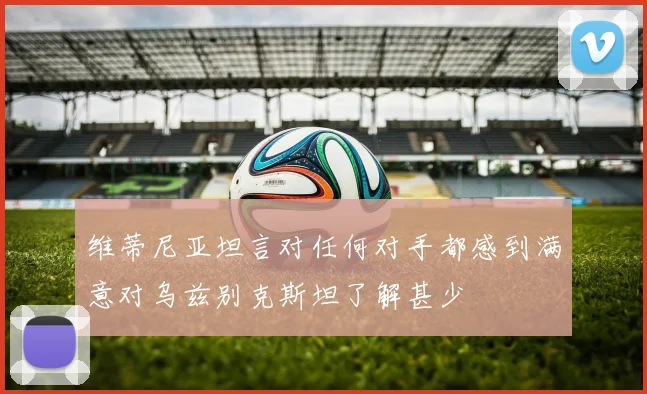 维蒂尼亚坦言对任何对手都感到满意对乌兹别克斯坦了解甚少